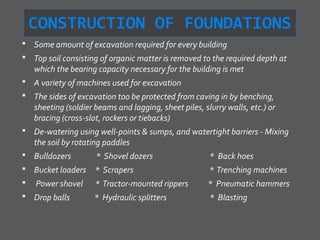 CONSTRUCTION OF FOUNDATIONS
 Some amount of excavation required for every building
 Top soil consisting of organic matter is removed to the required depth at
    which the bearing capacity necessary for the building is met
 A variety of machines used for excavation
 The sides of excavation too be protected from caving in by benching,
    sheeting (soldier beams and lagging, sheet piles, slurry walls, etc.) or
    bracing (cross-slot, rockers or tiebacks)
 De-watering using well-points & sumps, and watertight barriers - Mixing
    the soil by rotating paddles
 Bulldozers          * Shovel dozers                   * Back hoes
 Bucket loaders      * Scrapers                        * Trenching machines
   Power shovel      * Tractor-mounted rippers        * Pneumatic hammers
 Drop balls         * Hydraulic splitters              * Blasting
 