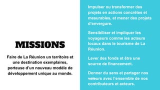 MISSIONS
Faire de La Réunion un territoire et
une destination exemplaires,
porteuse d’un nouveau modèle de
développement u...