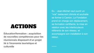 ACTIONS
Education/formation : acquisition
de nouvelles compétences pour les
réunionnais disposant d’un projet
lié à l’économie touristique et
culturelle
Ex. : Jean-Michel veut ouvrir un
“vrai” restaurant chinois et souhaite
se former à Canton. La Fondation
prend en charge son déplacement,
sa formation certifiante, la mise en
relation avec les interlocuteurs
référents de son réseau, et
accompagne son installation à son
retour.
 