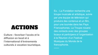 ACTIONS
Culture : favoriser l’accès et la
diffusion en local et à
l’international d’événements
culturels à vocation touristique.
Ex. : La Fondation recherche une
troupe musicale et artistique, suivie
par une équipe de télévision qui
produira des contenus et un film,
pour une tournée dans les Pays
Francophones. La Troupe nouera
des contacts avec des groupes
locaux et participera à l’organisation
à la Réunion d’un Festival
Musiques du Monde de la
francophonie.
 