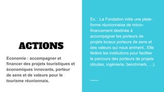 ACTIONS
Economie : accompagner et
financer des projets touristiques et
économiques innovants, porteur
de sens et de valeurs pour le
tourisme réunionnais.
Ex. : La Fondation initie une plate-
forme réunionnaise de micro-
financement destinée à
accompagner les porteurs de
projets locaux porteurs de sens et
des valeurs qui nous animent.. Elle
fédère les institutions pour faciliter
le parcours des porteurs de projets
(études, ingénierie, benchmark, …).
 