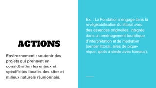 ACTIONS
Environnement : soutenir des
projets qui prennent en
considération les enjeux et
spécificités locales des sites et
milieux naturels réunionnais.
Ex. : La Fondation s’engage dans la
revégétabilisation du littoral avec
des essences originelles, intégrée
dans un aménagement touristique
d’interprétation et de médiation
(sentier littoral, aires de pique-
nique, spots à sieste avec hamacs).
 