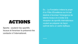ACTIONS
Sports : soutenir les sportifs
locaux et favoriser la présence les
contacts à l’international.
Ex. : La Fondation initiera le projet
d’un Pôle d’Excellence sur le trail
destiné à favoriser l’émergence de
talents locaux et à inciter à la
réception de sportifs internationaux
voulant se préparer de façon
optimal dans un cadre idyllique.
 