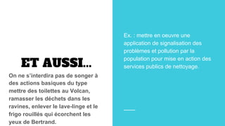 ET AUSSI...
On ne s’interdira pas de songer à
des actions basiques du type
mettre des toilettes au Volcan,
ramasser les déchets dans les
ravines, enlever le lave-linge et le
frigo rouillés qui écorchent les
yeux de Bertrand.
Ex. : mettre en oeuvre une
application de signalisation des
problèmes et pollution par la
population pour mise en action des
services publics de nettoyage.
 