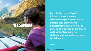 VISION
Dans la Fondation Esprit
Réunion, nous sommes
convaincus que le tourisme de
demain sera un tourisme
d’expérimentation, de sens, de
partage et d’éducation qui créera
de la valeur tant pour les
visiteurs que les professionnels
et résidents.
© IRT / La Vie en Mauve
 