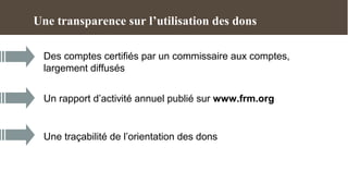 Une transparence sur l’utilisation des dons

 Des comptes certifiés par un commissaire aux comptes,
 largement diffusés


 Un rapport d’activité annuel publié sur www.frm.org


 Une traçabilité de l’orientation des dons
 