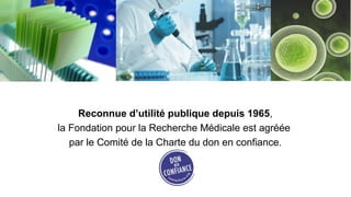 Reconnue d’utilité publique depuis 1965,
la Fondation pour la Recherche Médicale est agréée
   par le Comité de la Charte du don en confiance.
 