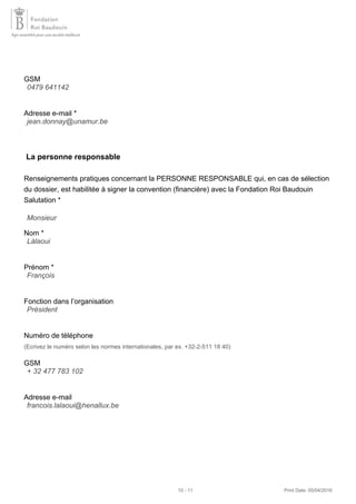 GSM
Adresse e-mail *
La personne responsable
Renseignements pratiques concernant la PERSONNE RESPONSABLE qui, en cas de sélection
du dossier, est habilitée à signer la convention (financière) avec la Fondation Roi Baudouin
Salutation *
Nom *
Prénom *
Fonction dans l’organisation
Numéro de téléphone
(Ecrivez le numéro selon les normes internationales, par ex. +32-2-511 18 40)
GSM
Adresse e-mail
0479 641142
jean.donnay@unamur.be
Monsieur
Làlaoui
François
Président
+ 32 477 783 102
francois.lalaoui@henallux.be
10 - 11 Print Date: 05/04/2016
 