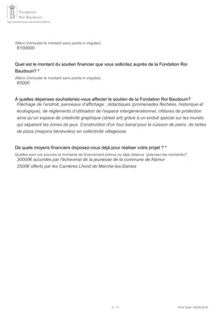(Merci d’encoder le montant sans points ni virgules)
Quel est le montant du soutien financier que vous sollicitez auprès de la Fondation Roi
Baudouin? *
(Merci d’encoder le montant sans points ni virgules)
À quelles dépenses souhaiteriez-vous affecter le soutien de la Fondation Roi Baudouin?
De quels moyens financiers disposez-vous déjà pour réaliser votre projet ? *
Quelles sont vos sources et montants de financement prévus ou déjà obtenus (précisez les montants)?
€100000
€5000
Fléchage de l’endroit, panneaux d’affichage : didactiques (promenades fléchées, historique et
écologique), de règlements d’utilisation de l’espace intergénérationnel, clôtures de protection
ainsi qu’un espace de créativité graphique (street art) grâce à un enduit spécial sur les murets
qui séparent les zones de jeux. Construction d'un four banal pour la cuisson de pains, de tartes
de pizza (maçons bénévoles) en collectivité villageoise.
30000€ accordés par l'échevinat de la jeunesse de la commune de Namur
2500€ offerts par les Carrières Lhoist de Marche-les-Dames
2 - 11 Print Date: 05/04/2016
 