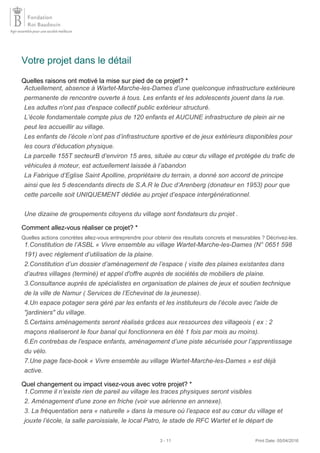 Votre projet dans le détail
Quelles raisons ont motivé la mise sur pied de ce projet? *
Comment allez-vous réaliser ce projet? *
Quelles actions concrètes allez-vous entreprendre pour obtenir des résultats concrets et mesurables ? Décrivez-les.
Quel changement ou impact visez-vous avec votre projet? *
Actuellement, absence à Wartet-Marche-les-Dames d’une quelconque infrastructure extérieure
permanente de rencontre ouverte à tous. Les enfants et les adolescents jouent dans la rue.
Les adultes n'ont pas d'espace collectif public extérieur structuré.
L’école fondamentale compte plus de 120 enfants et AUCUNE infrastructure de plein air ne
peut les accueillir au village.
Les enfants de l’école n’ont pas d’infrastructure sportive et de jeux extérieurs disponibles pour
les cours d’éducation physique.
La parcelle 155T secteurB d’environ 15 ares, située au cœur du village et protégée du trafic de
véhicules à moteur, est actuellement laissée à l’abandon
La Fabrique d’Eglise Saint Apolline, propriétaire du terrain, a donné son accord de principe
ainsi que les 5 descendants directs de S.A.R le Duc d’Arenberg (donateur en 1953) pour que
cette parcelle soit UNIQUEMENT dédiée au projet d’espace intergénérationnel.
Une dizaine de groupements citoyens du village sont fondateurs du projet .
1.Constitution de l’ASBL « Vivre ensemble au village Wartet-Marche-les-Dames (N° 0651 598
191) avec règlement d’utilisation de la plaine.
2.Constitution d’un dossier d’aménagement de l’espace ( visite des plaines existantes dans
d’autres villages (terminé) et appel d'offre auprès de sociétés de mobiliers de plaine.
3.Consultance auprès de spécialistes en organisation de plaines de jeux et soutien technique
de la ville de Namur ( Services de l’Echevinat de la jeunesse).
4.Un espace potager sera géré par les enfants et les instituteurs de l’école avec l'aide de
"jardiniers" du village.
5.Certains aménagements seront réalisés grâces aux ressources des villageois ( ex : 2
maçons réaliseront le four banal qui fonctionnera en été 1 fois par mois au moins).
6.En contrebas de l'espace enfants, aménagement d’une piste sécurisée pour l’apprentissage
du vélo.
7.Une page face-book « Vivre ensemble au village Wartet-Marche-les-Dames » est déjà
active.
1.Comme il n’existe rien de pareil au village les traces physiques seront visibles
2. Aménagement d'une zone en friche (voir vue aérienne en annexe).
3. La fréquentation sera « naturelle » dans la mesure où l’espace est au cœur du village et
jouxte l’école, la salle paroissiale, le local Patro, le stade de RFC Wartet et le départ de
3 - 11 Print Date: 05/04/2016
 