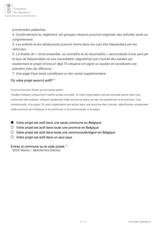 Où votre projet sera-t-il actif? *
Vous ne pouvez choisir qu'une seule option.
Veuillez indiquer uniquement l'option la plus concrète. Si votre organisation est par exemple active dans une
commune bien précise, indiquez seulement cette commune (dans ce cas, ne mentionnez ni la province, ni la
communauté, ni le pays). Si votre organisation est active dans une province bien précise, sélectionnez uniquement
cette province (et n'indiquez ni la commune, ni la communauté, ni le pays).
Votre projet est actif dans une seule commune en Belgique
Votre projet est actif dans toute une province en Belgique
Votre projet est actif dans toute une communauté/région en Belgique
Votre projet est actif dans un seul pays
Entrez la commune ou le code postal. *
promenades pédestres.
4..Conformément au règlement, les groupes citoyens pourront organiser des activités seuls ou
conjointement.
5. Les enfants et les adolescents joueront moins dans les rues très fréquentées par les
véhicules.
6. La finalité de « Vivre ensemble, se connaître et se reconnaître » sera évaluée d’une part par
le taux de fréquentation et une consultation (régulatrice) par courriel des adultes qui
soutiennent le projet (d'ores et déjà 75 citoyens ont signé un soutien et constituent une
première liste (de diffusion).
7. Une page Face-book constituera un lien social supplémentaire
5024 Namur - Marche-les-Dames
4 - 11 Print Date: 05/04/2016
 