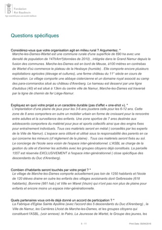 Questions spécifiques
Considérez-vous que votre organisation agit en milieu rural ? Argumentez. *
Expliquez en quoi votre projet a un caractère durable (pas d’effet « one-shot »). *
Combien d’habitants seront touchés par votre projet ? *
Quels partenaires vous ont-ils déjà donné un accord de participation ? *
Marche-les-Dames-Wartet est une commune rurale d'une superficie de 690 ha avec une
densité de population de 147h/km²(données de 2010) , intégrée dans le Grand Namur depuis la
fusion des communes. Marche-les-Dames est en bord de Meuse, à100 mètres en contrebas
de Wartet d'où commence le plateau de la Hesbaye (humide) . Elle comporte encore plusieurs
exploitations agricoles (élevage et cultures), une ferme château du 11° siècle en cours de
rénovation. Le village comporte une abbaye cistercienne et un domaine royal associé au camp
des para-commandos situé au château d'Arenberg. Le hameau est desservi par une ligne
d'autobus (40) et est situé à 13km du centre ville de Namur, Marche-les-Dames est traversé
par la ligne de chemin de fer Liège-Namur.
L'implantation d'une plaine de jeux pour les 3-6 ans jouxtera celle pour les 6-12 ans. Cette
zone de 8 ares comportera en outre un mobilier urbain en forme de croissant pour la rencontre
entre adultes et la surveillance des enfants. Une zone sportive de 7 ares destinée aux
adolescents comportera du matériel pour jeux et sports collectifs ainsi que des engins fixes
pour entraînement individuels. Tous ces matériels seront en métal ( conseillés par les experts
de la Viile de Namur). L'espace sera clôturé et utilisé sous la responsabilité des parents en ce
qui concerne les mineurs (cf règlement de la plaine) . Tous ces matériels seront fixés au sol.
Le concierge de l'école sera voisin de l'espace inter-générationnel. L'ASBL se charge de la
gestion du site et d'animer les activités avec les groupes citoyens déjà constitués. La parcelle
155T est réservée EXCLUSIVEMENT à l'espace inter-générationnel ( close spécifique des
descendants du Duc d'Arenberg).
Le village de Marche-les-Dames comporte actuellement pas loin de 1250 habitants et l'école
de 120 élèves draine en outre les enfants des villages avoisinants dont Gelbressée (618
habitants), Bonnine (981 hab.) et Ville en Waret (Vezin) qui n'ont pas non plus de plaine pour
enfants et encore moins un espace inter-générationnelle.
La Fabrique d'Eglise Sainte Apolline (avec l'accord des 5 descendants du Duc d'Arenberg) , la
Ville de Namur, les Carrières Lhoist de Marche-les-Dames, et les groupes citoyens qui
constituent l'ASBL, (voir annexe) :le Patro, La Jeunesse de Wartet, le Groupe des jeunes, les
5 - 11 Print Date: 05/04/2016
 
