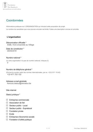 Coordonnées
Informations pratiques sur L'ORGANISATION qui introduit cette proposition de projet.
Le nombre de caractères que vous pouvez encoder est limité. Faites une description concise et concrète.
L'organisation
Dénomination officielle *
Date de constitution *
Numéro national *
(si votre organisation n'a pas de numéro national, indiquez 0)
Numéro de téléphone général *
(Ecrivez le numéro selon les normes internationales, par ex. +32-2-511 18 40)
Adresse e-mail générale
Site internet
Statut juridique *
Entreprise commerciale
Association de fait
Secteur public - Local
Secteur public - Supralocal
Fondation privée
Ecole
Entreprise d’économie sociale
Fondation d'utilité publique
ASBL Vivre ensemble au Village
05/04/2016
0
+32-477 783 102
francois.lalaoui@henallux.be
7 - 11 Print Date: 05/04/2016
 