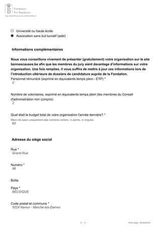 Université ou haute école
Association sans but lucratif (asbl)
Informations complémentaires
Nous vous conseillons vivement de présenter (gratuitement) votre organisation sur le site
bonnescauses.be afin que les membres du jury aient davantage d’informations sur votre
organisation. Une fois remplies, il vous suffira de mettre à jour ces informations lors de
l’introduction ultérieure de dossiers de candidature auprès de la Fondation.
Personnel rémunéré (exprimé en équivalents temps plein - ETP) *
Nombre de volontaires, exprimé en équivalents temps plein (les membres du Conseil
d'administration non compris)
Quel était le budget total de votre organisation l'année dernière? *
Merci de saisir uniquement des nombres entiers, ni points, ni virgules
Adresse du siège social
Rue *
Numéro *
Boîte
Pays *
Code postal et commune *
0
2
€0
Grand Rue
86
BELGIQUE
5024 Namur - Marche-les-Dames
8 - 11 Print Date: 05/04/2016
 