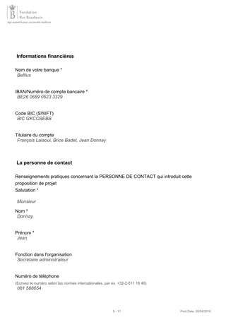 Informations financières
Nom de votre banque *
IBAN/Numéro de compte bancaire *
Code BIC (SWIFT)
Titulaire du compte
La personne de contact
Renseignements pratiques concernant la PERSONNE DE CONTACT qui introduit cette
proposition de projet
Salutation *
Nom *
Prénom *
Fonction dans l'organisation
Numéro de téléphone
(Ecrivez le numéro selon les normes internationales, par ex. +32-2-511 18 40)
Belfius
BE26 0689 0523 3329
BIC GKCCBEBB
François Lalaoui, Brice Badet, Jean Donnay
Monsieur
Donnay
Jean
Secrétaire administrateur
081 588654
9 - 11 Print Date: 05/04/2016
 