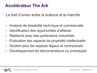 Accélérateur The Ark

Le trait d’union entre la science et le marché

   Analyse de faisabilité technique et commerciale
   Identification des opportunités d’affaires
   Relations avec des partenaires industriels
   Évaluation des aspects de propriété intellectuelle
   Soutien pour les aspects légaux et contractuels
   Développement de démonstrateurs ou prototypes




      Fondation pour l’innovation en Valais   www.theark.ch – info@theark.ch
 