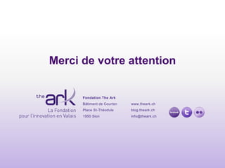 Merci de votre attention


      Fondation The Ark
      Bâtiment de Courten   www.theark.ch
      Place St-Théodule     blog.theark.ch
      1950 Sion             info@theark.ch
 