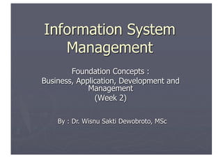 Information System
Management
Foundation Concepts :
Business, Application, Development and
Management
(Week 2)
By : Dr. Wisnu Sakti Dewobroto, MSc
 