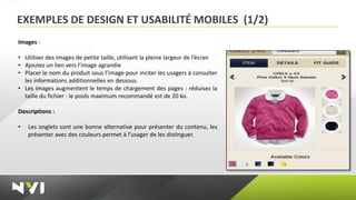 EXEMPLES DE DESIGN ET USABILITÉ MOBILES (1/2)
Images :

• Utiliser des images de petite taille, utilisant la pleine largeur de l’écran
• Ajoutez un lien vers l’image agrandie
• Placer le nom du produit sous l’image pour inciter les usagers à consulter
  les informations additionnelles en dessous.
• Les images augmentent le temps de chargement des pages : réduisez la
  taille du fichier : le poids maximum recommandé est de 20 ko.

Descriptions :

•   Les onglets sont une bonne alternative pour présenter du contenu, les
    présenter avec des couleurs permet à l’usager de les distinguer.
 