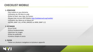 CHECKLIST MOBILE
1. CONCEVOIR
    •Site mobile en sous domaine
    •Utilisation du CSS dans le code
    •Évitez le Flash, Java, Ajax, les frames
    •Respect des normes W3C Mobile http://validator.w3.org/mobile/
    •Utilisation des Meta.txt et Robots.txt
    •XHTML (WAP 2.0), cHTML (iMODE) ou WML (WAP 1.2)

2. OPTIMISER
    •Écran limité
    •Polices fondamentales
    •Optimiser les images
    •Évitez les publicités
    •Contenu simple et concis

3. TESTER
    •Testez sur plusieurs navigateurs et plusieurs appareils
 