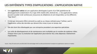 LES DIFFÉRENTS TYPES D’APPLICATIONS : L’APPLICATION NATIVE
•    Une application native est une application développée à partir d’un SDK (plateforme de
     développement) à destination d’un type d’OS mobile (iOS, Android etc…). Ces applications natives
     peuvent accéder à de nombreuses ressources du téléphone et sont disponibles sur les différents
     “App Store”.

•    Il n’est pas nécessaire d’être connecté au web ou au réseau cellulaire pour l’utiliser, sauf si
     l’application utilise des données qui doivent être mises à jour en temps réel.

•    Elle doit dont être développée par une entreprise possédant une expertise spécialisée.

•    Les coûts de développement et de maintenance sont multipliés par le nombre de systèmes cibles.
     Chaque mise à jour ou évolution de l’application peut donner lieu à des dépenses relativement
     importantes.



Source : http://fr.techcrunch.com/2011/02/17/la-technologie-html5-va-telle-prochainement-remplacer-les-applications-natives-sur-mobile/
 
