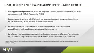 LES DIFFÉRENTS TYPES D’APPLICATIONS : L’APPLICATION HYBRIDE

• Une application hybride est constituée en partie de composants natifs et en partie de
  composants web (HTML / Javascript / CSS).

• Les composants web ne bénéficieront pas des avantages des composants natifs en
  terme de qualité, de performances et de rendu visuel.

• La modification sur l’ensemble des plateformes mobiles sera simplifiée et
  probablement moins coûteuse que sur application native.

• La solution hybride, est un compromis intéressant notamment lorsque l’on souhaite
  se positionner en parallèle sur l’internet mobile avec la création d’un site dédié.

Source : http://fr.locita.com/mobile/iphone/applications-natives-vs-hybrides-comment-choisir-le-type-de-support-adapte-pour-sa-
strategie-mobile/
 