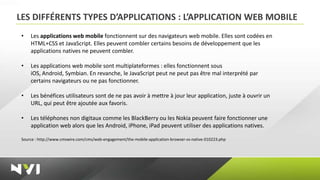 LES DIFFÉRENTS TYPES D’APPLICATIONS : L’APPLICATION WEB MOBILE
 •   Les applications web mobile fonctionnent sur des navigateurs web mobile. Elles sont codées en
     HTML+CSS et JavaScript. Elles peuvent combler certains besoins de développement que les
     applications natives ne peuvent combler.

 •   Les applications web mobile sont multiplateformes : elles fonctionnent sous
     iOS, Android, Symbian. En revanche, le JavaScript peut ne peut pas être mal interprété par
     certains navigateurs ou ne pas fonctionner.

 •   Les bénéfices utilisateurs sont de ne pas avoir à mettre à jour leur application, juste à ouvrir un
     URL, qui peut être ajoutée aux favoris.

 •   Les téléphones non digitaux comme les BlackBerry ou les Nokia peuvent faire fonctionner une
     application web alors que les Android, iPhone, iPad peuvent utiliser des applications natives.

 Source : http://www.cmswire.com/cms/web-engagement/the-mobile-application-browser-vs-native-010223.php
 