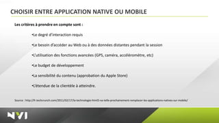 CHOISIR ENTRE APPLICATION NATIVE OU MOBILE
 Les critères à prendre en compte sont :

              •Le degré d’interaction requis

              •Le besoin d’accéder au Web ou à des données distantes pendant la session

              •L’utilisation des fonctions avancées (GPS, caméra, accéléromètre, etc)

              •Le budget de développement

              •La sensibilité du contenu (approbation du Apple Store)

              •L’étendue de la clientèle à atteindre.


 Source : http://fr.techcrunch.com/2011/02/17/la-technologie-html5-va-telle-prochainement-remplacer-les-applications-natives-sur-mobile/
 