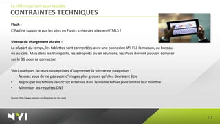 Le référencement pour tablette
CONTRAINTES TECHNIQUES
Flash :
L’iPad ne supporte pas les sites en Flash : créez des sites en HTML5 !

Vitesse de chargement du site :
La plupart du temps, les tablettes sont connectées avec une connexion Wi-Fi à la maison, au bureau
ou au café. Mais dans les transports, les aéroports ou en réunions, les iPads doivent pouvoir compter
sur le 3G pour se connecter.

Voici quelques facteurs susceptibles d’augmenter la vitesse de navigation :
•    Assurez vous de ne pas avoir d’images plus grosses qu’elles devraient être
•    Regrouper les fichiers JavaScript externes dans le meme fichier pour limiter leur nombre
•    Minimiser les requêtes DNS

Source: http://www.seomoz.org/blog/seo-for-the-ipad




                                                                                                        111
 
