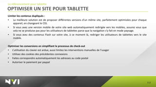 Le référencement pour tablette
OPTIMISER UN SITE POUR TABLETTE
Limiter les contenus dupliqués :
•   La meilleure solution est de proposer différentes versions d'un même site, parfaitement optimisées pour chaque
    appareil, en changeant le CSS.
•   Si vous avez une version mobile de votre site web automatiquement redirigée vers les mobiles, assurez vous que
    cela ne se produise pas pour les utilisateurs de tablettes parce que la navigation s’y fait en mode paysage.
•   Si vous avez des contenus Flash sur votre site, à ce moment là, rediriger les utilisateurs de tablettes vers le site
    mobile.

Optimiser les conversions en simplifiant le processus de check-out
• L’utilisation du clavier est ardue, aussi limitez les interventions manuelles de l’usager
• Utilisez des cookies des précédentes connexions
• Faites correspondre automatiquement les adresses au code postal
• Autoriser le paiement par paypal




                                                                                                                           112
 