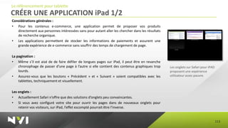 Le référencement pour tablette
CRÉER UNE APPLICATION iPad 1/2
Considérations générales :
• Pour les contenus e-commerce, une application permet de proposer vos produits
   directement aux personnes intéressées sans pour autant aller les chercher dans les résultats
   de recherche organique.
• Les applications permettent de stocker les informations de paiements et assurent une
   grande expérience de e-commerce sans souffrir des temps de chargement de page.

La pagination :
• Même s’il est aisé de de faire défiler de longues pages sur iPad, il peut être en revanche
    chronophage de passer d’une page à l’autre si elle contient des contenus graphiques trop      Les onglets sur Safari pour iPAD
    lourds.                                                                                       proposent une expérience
• Assurez-vous que les boutons « Précédent » et « Suivant » soient compatibles avec les           utilisateur assez pauvre.
    tablettes, techniquement et visuellement.

Les onglets :
• Actuellement Safari n’offre que des solutions d’onglets peu convaincantes.
• Si vous avez configuré votre site pour ouvrir les pages dans de nouveaux onglets pour
    retenir vos visiteurs, sur iPad, l’effet escompté pourrait être l’inverse.


                                                                                                                                     113
 