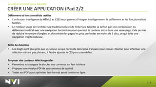 Le référencement pour tablette
CRÉER UNE APPLICATION iPad 2/2
Défilement et fonctionnalités tactiles
• L'utilisation intelligente de HTML5 et CSS3 vous permet d'intégrer intelligemment le défilement et les fonctionnalités
   tactiles.
• Le meilleur usage de l’architecture traditionnelle et de l’interface tablette se définit par une combinaison du
   défilement vertical avec une navigation horizontale pour que tout le contenu entre dans une seule page. Cela permet
   de réduire le nombre d’onglets et d’atteindre les pages les plus profondes en moins de 3 clics, ce qui évite une
   navigation trop fastidieuse.

Taille des boutons
• Les doigts sont plus gros que le curseur, ce qui nécessite donc plus d'espace pour cliquer. Zoomer pour effectuer une
     sélection n’étant pas plaisant, il faudra ajouter le CSS pour y remédier.

Proposer des contenus téléchargeables
• Permettez aux usagers de stocker vos contenus sur leur tablette
• Proposer une version PDF de vos contenus de qualité
• Tester vos PDF pour optimiser leur format avant la mise en ligne


                                                                                                                           114
 