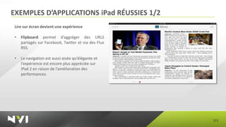 EXEMPLES D’APPLICATIONS iPad RÉUSSIES 1/2
 Lire sur écran devient une expérience

 •   Flipboard permet d’aggréger des URLS
     partagés sur Facebook, Twitter et via des Flux
     RSS.

 •   La navigation est aussi aisée qu’élégante et
     l’expérience est encore plus appréciée sur
     iPad 2 en raison de l’amélioration des
     performances.




                                                      115
 