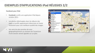 EXEMPLES D’APPLICATIONS iPad RÉUSSIES 2/2
 Facebook pour iPad

 •   Facebook a enfin une application iPad depuis
     octobre 2011.

 •   Les photos téléchargées dans les albums des
     pages et profils apparaissent désormais en haute
     résolution pour une meilleure qualité des images.

 •   Vos amis les plus proches de vous
     géographiquement au moment de l'ouverture
     d'une session seront signalés sur un plan.




                                                         116
 