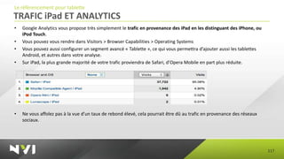 Le référencement pour tablette
TRAFIC iPad ET ANALYTICS
•   Google Analytics vous propose très simplement le trafic en provenance des iPad en les distinguant des iPhone, ou
    iPod Touch.
•   Vous pouvez vous rendre dans Visitors > Browser Capabilities > Operating Systems
•   Vous pouvez aussi configurer un segment avancé « Tablette », ce qui vous permettra d’ajouter aussi les tablettes
    Android, et autres dans votre analyse.
•   Sur iPad, la plus grande majorité de votre trafic proviendra de Safari, d’Opera Mobile en part plus réduite.




•   Ne vous affolez pas à la vue d’un taux de rebond élevé, cela pourrait être dû au trafic en provenance des réseaux
    sociaux.




                                                                                                                        117
 