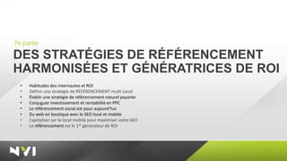 7e partie

DES STRATÉGIES DE RÉFÉRENCEMENT
HARMONISÉES ET GÉNÉRATRICES DE ROI
  •   Habitudes des internautes et ROI
  •   Définir une stratégie de RÉFÉRENCEMENT multi canal
  •   Établir une stratégie de référencement naturel payante
  •   Conjuguer investissement et rentabilité en PPC
  •   Le référencement social est pour aujourd’hui
  •   Du web en boutique avec le SEO local et mobile
  •   Capitaliser sur le local mobile pour maximiser votre SEO
  •   Le référencement est le 1er générateur de ROI
 