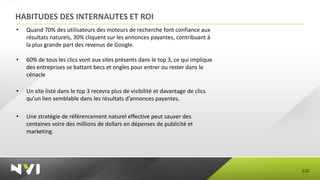 HABITUDES DES INTERNAUTES ET ROI
•   Quand 70% des utilisateurs des moteurs de recherche font confiance aux
    résultats naturels, 30% cliquent sur les annonces payantes, contribuant à
    la plus grande part des revenus de Google.

•   60% de tous les clics vont aux sites présents dans le top 3, ce qui implique
    des entreprises se battant becs et ongles pour entrer ou rester dans le
    cénacle

•   Un site listé dans le top 3 recevra plus de visibilité et davantage de clics
    qu’un lien semblable dans les résultats d’annonces payantes.

•   Une stratégie de référencement naturel effective peut sauver des
    centaines voire des millions de dollars en dépenses de publicité et
    marketing.




                                                                                   120
 