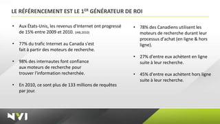 LE RÉFÉRENCEMENT EST LE 1ER GÉNÉRATEUR DE ROI

•   Aux États-Unis, les revenus d'Internet ont progressé   • 78% des Canadiens utilisent les
    de 15% entre 2009 et 2010. (IAB,2010)                    moteurs de recherche durant leur
                                                             processus d'achat (en ligne & hors
•   77% du trafic Internet au Canada s'est                   ligne).
    fait à partir des moteurs de recherche.
                                                           • 27% d'entre eux achètent en ligne
•   98% des internautes font confiance                       suite à leur recherche.
    aux moteurs de recherche pour
    trouver l'information recherchée.                      • 45% d'entre eux achètent hors ligne
                                                             suite à leur recherche.
•   En 2010, ce sont plus de 133 millions de requêtes
    par jour.
 