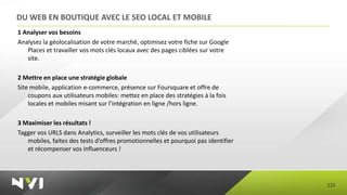 DU WEB EN BOUTIQUE AVEC LE SEO LOCAL ET MOBILE
1 Analyser vos besoins
Analysez la géolocalisation de votre marché, optimisez votre fiche sur Google
   Places et travailler vos mots clés locaux avec des pages ciblées sur votre
   site.

2 Mettre en place une stratégie globale
Site mobile, application e-commerce, présence sur Foursquare et offre de
    coupons aux utilisateurs mobiles: mettez en place des stratégies à la fois
    locales et mobiles misant sur l’intégration en ligne /hors ligne.

3 Maximiser les résultats !
Tagger vos URLS dans Analytics, surveiller les mots clés de vos utilisateurs
   mobiles, faites des tests d’offres promotionnelles et pourquoi pas identifier
   et récompenser vos influenceurs !




                                                                                   125
 