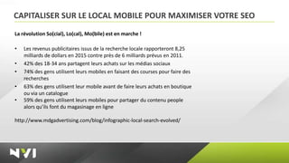 CAPITALISER SUR LE LOCAL MOBILE POUR MAXIMISER VOTRE SEO
La révolution So(cial), Lo(cal), Mo(bile) est en marche !

•   Les revenus publicitaires issus de la recherche locale rapporteront 8,25
    milliards de dollars en 2015 contre près de 6 milliards prévus en 2011.
•   42% des 18-34 ans partagent leurs achats sur les médias sociaux
•   74% des gens utilisent leurs mobiles en faisant des courses pour faire des
    recherches
•   63% des gens utilisent leur mobile avant de faire leurs achats en boutique
    ou via un catalogue
•   59% des gens utilisent leurs mobiles pour partager du contenu people
    alors qu’ils font du magasinage en ligne

http://www.mdgadvertising.com/blog/infographic-local-search-evolved/
 