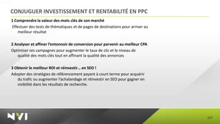CONJUGUER INVESTISSEMENT ET RENTABILITÉ EN PPC
1 Comprendre la valeur des mots clés de son marché
Effectuer des tests de thématiques et de pages de destinations pour arriver au
    meilleur résultat

2 Analyser et affiner l’entonnoir de conversion pour parvenir au meilleur CPA
Optimiser ses campagnes pour augmenter le taux de clic et le niveau de
   qualité des mots clés tout en affinant la qualité des annonces

3 Obtenir le meilleur ROI et réinvestir… en SEO !
Adopter des stratégies de référencement payant à court terme pour acquérir
   du trafic ou augmenter l’achalandage et réinvestir en SEO pour gagner en
   visibilité dans les résultats de recherche.




                                                                                 127
 