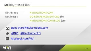 MERCI / THANK YOU!

Notre site :      NVISOLUTIONS.COM
Nos blogs :       GO-REFERENCEMENT.ORG (fr)
                  NVISOLUTIONS.COM/BLOG (en)

     gbouchard@nvisolutions.com
     @NVI @GuillaumeSEO
     facebook.com/NVI


                                               129
 