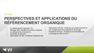 2e partie

PERSPECTIVES ET APPLICATIONS DU
RÉFÉRENCEMENT ORGANIQUE
  •   Le référencement organique 101                      •   Optimisation Off Site : Améliorer son positionnement (4)
  •   Stratégie SEO: Identifier les niches à exploiter    •   Les changements dans l’algorithme de Google
  •   La recherche de mots clés (5)                       •   Acquisition de liens – Techniques de linkbuilding (6)
  •   Audit SEO du site web                               •   Le paysage du SEO en 2011
  •   Optimisation On Site : Améliorer l’indexation (8)
 