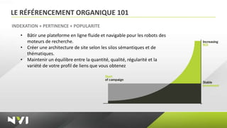 LE RÉFÉRENCEMENT ORGANIQUE 101
INDEXATION + PERTINENCE + POPULARITE
   • Bâtir une plateforme en ligne fluide et navigable pour les robots des
     moteurs de recherche.
   • Créer une architecture de site selon les silos sémantiques et de
     thématiques.
   • Maintenir un équilibre entre la quantité, qualité, régularité et la
     variété de votre profil de liens que vous obtenez
 