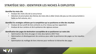 STRATÉGIE SEO : IDENTIFIER LES NICHES À EXPLOITER
Identifier les mots clés
   • Analyse des mots-clés de la concurrence
   • Sélection et priorisation des thèmes de mots-clés à cibler (mots clés peu ou très concurrentiels à
        faible ou fort volume, etc.)

Identifiez les stratégies utilisées par la compétition qui se positionne en tête des résultats
   • Analyse de leur profil de liens entrants ou d’un réseau qui leur appartient
   • Analyse de leur contenu et de la présence des signaux sociaux

Identification des pages de destination susceptibles de se positionner sur notre site
   • Optimisation des titres de page et meta descriptions (SEO Tree)
   • Optimisation et développement de contenus pour aider la pertinence des pages sur les requêtes
        visées
   • Optimisation du maillage de liens internes pour renforcer la hiérarchie des pages
 