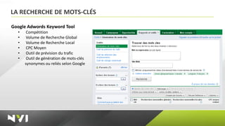 LA RECHERCHE DE MOTS-CLÉS

Google Adwords Keyword Tool
  •    Compétition
  •    Volume de Recherche Global
  •    Volume de Recherche Local
  •    CPC Moyen
  •    Outil de prévision du trafic
  •    Outil de génération de mots-clés
      synonymes ou reliés selon Google
 