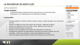 LA RECHERCHE DE MOTS-CLÉS
OUTILS GRATUITS
Google Analytics
          Il permet d'analyser l'audience de votre site internet en vous fournissant des
          informations sur sa fréquentation et son efficacité marketing

Fonctionnalités :

    •   Dashboard général : nombre de visites, visiteurs uniques, nombre de pages vues, provenance
        du trafic..
    •   Analyser les différents trafics des moteurs de recherche : organique et payant
    •   Analyser les différentes sources de trafic : direct, référent, via les mots clés
    •   Analyser les performances e-commerce
    •   Permet de voir la navigation et les actions des internautes sur votre site
    •   Possibilité de configurer des segmentations avancées pour isoler et analyser des sous
        ensembles : visites avec conversion, visites ayant générées des ventes…
    •   Créer des rapports personnalisés en fonction des critères qui vous intéressent
 