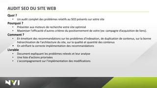AUDIT SEO DU SITE WEB
Quoi ?
   •     Un audit complet des problèmes relatifs au SEO présents sur votre site
Pourquoi ?
   •     Présenter aux moteurs de recherche votre site optimisé
   •     Maximiser l'efficacité d'autres critères du positionnement de votre (ex: campagne d’acquisition de liens).
Comment ?
   •     En émettant des recommandations sur les problèmes d'indexation, de duplication de contenus, sur la bonne
         hiérarchisation de l'architecture du site, sur la qualité et quantité des contenus
        En vérifiant la correcte implémentation des recommandations
Livrable
   •     Document expliquant les problèmes relevés et leur analyse
   •     Une liste d'actions priorisées
   •     L'accompagnement sur l’implémentation des modifications
 