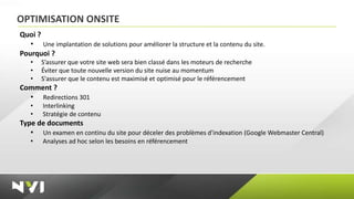 OPTIMISATION ONSITE
Quoi ?
   • Une implantation de solutions pour améliorer la structure et la contenu du site.
Pourquoi ?
   •   S’assurer que votre site web sera bien classé dans les moteurs de recherche
   •   Éviter que toute nouvelle version du site nuise au momentum
   •   S'assurer que le contenu est maximisé et optimisé pour le référencement
Comment ?
  • Redirections 301
   •   Interlinking
   •   Stratégie de contenu
Type de documents
   • Un examen en continu du site pour déceler des problèmes d'indexation (Google Webmaster Central)
   •   Analyses ad hoc selon les besoins en référencement
 