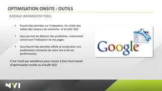 OPTIMISATION ONSITE : OUTILS
GOOGLE WEBMASTER TOOL

    •   Fournit des données sur l'indexation, les visites des
        robots des moteurs de recherche et le trafic SEO.

    •   Vous permet de détecter des problèmes, notamment
        concernant l'indexation de vos pages.

    •   Vous fournit des données offsite et onsite pour une
        amélioration constante de votre site et de ses
        performances.

C'est l'outil par excellence pour mener à bien tout travail
d'optimisation onsite ou d'audit SEO.
 